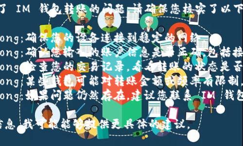 很抱歉，但看起來您遇到了 IM 錢包轉(zhuǎn)賬的問題。請確保您核實了以下幾點：

1. strong網(wǎng)絡(luò)連接/strong：確保您的設(shè)備連接到穩(wěn)定的網(wǎng)絡(luò)。
2. strong賬戶信息/strong：確認您輸入的賬戶信息是否正確，包括接收方的地址和轉(zhuǎn)賬金額。
3. strong轉(zhuǎn)賬狀態(tài)/strong：檢查您的交易記錄，看看轉(zhuǎn)賬的狀態(tài)是否顯示為“處理中”。
4. strong錢包限制/strong：某些錢包可能對轉(zhuǎn)賬金額或頻率有限制，檢查相關(guān)政策和條款。
5. strong客服支持/strong：如果問題仍然存在，建議您聯(lián)系 IM 錢包的客服以獲取更多幫助。

如果您能提供更詳細的信息，我可能能夠提供更具體的建議。